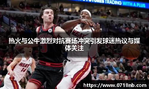 热火与公牛激烈对抗赛场冲突引发球迷热议与媒体关注