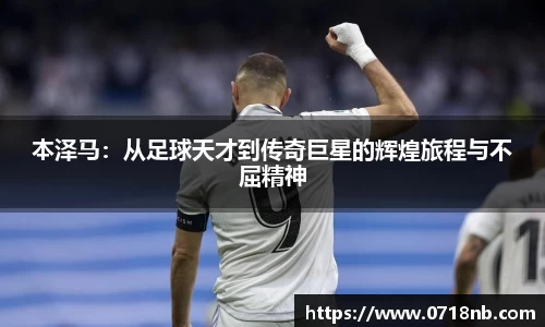 本泽马：从足球天才到传奇巨星的辉煌旅程与不屈精神