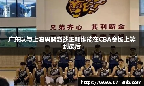 广东队与上海男篮激战正酣谁能在CBA赛场上笑到最后