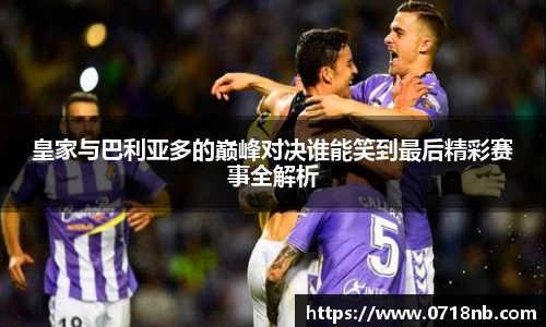 皇家与巴利亚多的巅峰对决谁能笑到最后精彩赛事全解析