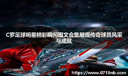 C罗足球明星精彩瞬间图文合集展现传奇球员风采与成就